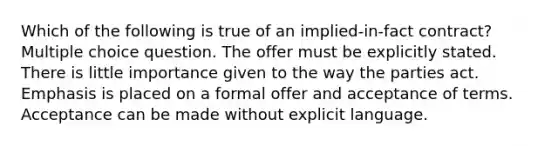 Which of the following is true of an implied-in-fact contract? Multiple choice question. The offer must be explicitly stated. There is little importance given to the way the parties act. Emphasis is placed on a formal offer and acceptance of terms. Acceptance can be made without explicit language.