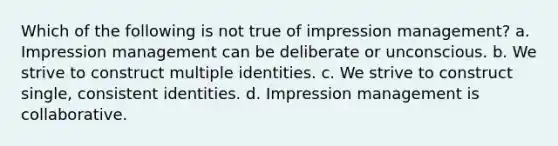 Which of the following is not true of impression management? a. Impression management can be deliberate or unconscious. b. We strive to construct multiple identities. c. We strive to construct single, consistent identities. d. Impression management is collaborative.