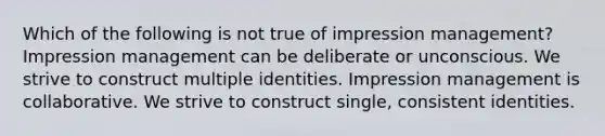 Which of the following is not true of impression management? Impression management can be deliberate or unconscious. We strive to construct multiple identities. Impression management is collaborative. We strive to construct single, consistent identities.