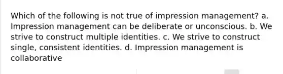 Which of the following is not true of impression management? a. Impression management can be deliberate or unconscious. b. We strive to construct multiple identities. c. We strive to construct single, consistent identities. d. Impression management is collaborative