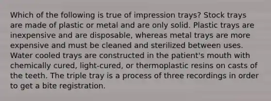 Which of the following is true of impression trays? Stock trays are made of plastic or metal and are only solid. Plastic trays are inexpensive and are disposable, whereas metal trays are more expensive and must be cleaned and sterilized between uses. Water cooled trays are constructed in the patient's mouth with chemically cured, light-cured, or thermoplastic resins on casts of the teeth. The triple tray is a process of three recordings in order to get a bite registration.