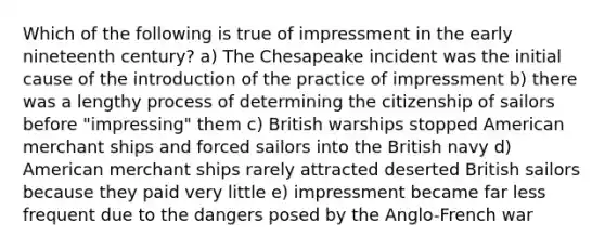 Which of the following is true of impressment in the early nineteenth century? a) The Chesapeake incident was the initial cause of the introduction of the practice of impressment b) there was a lengthy process of determining the citizenship of sailors before "impressing" them c) British warships stopped American merchant ships and forced sailors into the British navy d) American merchant ships rarely attracted deserted British sailors because they paid very little e) impressment became far less frequent due to the dangers posed by the Anglo-French war