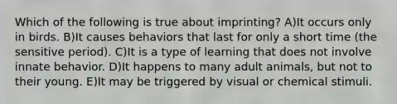 Which of the following is true about imprinting? A)It occurs only in birds. B)It causes behaviors that last for only a short time (the sensitive period). C)It is a type of learning that does not involve innate behavior. D)It happens to many adult animals, but not to their young. E)It may be triggered by visual or chemical stimuli.