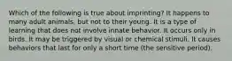 Which of the following is true about imprinting? It happens to many adult animals, but not to their young. It is a type of learning that does not involve innate behavior. It occurs only in birds. It may be triggered by visual or chemical stimuli. It causes behaviors that last for only a short time (the sensitive period).