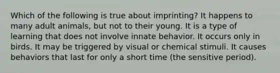 Which of the following is true about imprinting? It happens to many adult animals, but not to their young. It is a type of learning that does not involve innate behavior. It occurs only in birds. It may be triggered by visual or chemical stimuli. It causes behaviors that last for only a short time (the sensitive period).