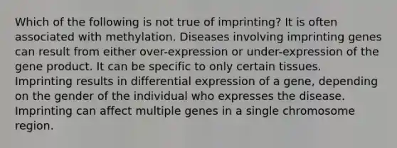 Which of the following is not true of imprinting? It is often associated with methylation. Diseases involving imprinting genes can result from either over-expression or under-expression of the gene product. It can be specific to only certain tissues. Imprinting results in differential expression of a gene, depending on the gender of the individual who expresses the disease. Imprinting can affect multiple genes in a single chromosome region.