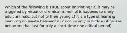 Which of the following is TRUE about imprinting? a) it may be triggered by visual or chemical stimuli b) it happens to many adult animals, but not to their young c) it is a type of learning involving no innate behavior d) it occurs only in birds e) it causes behaviors that last for only a short time (the critical period)