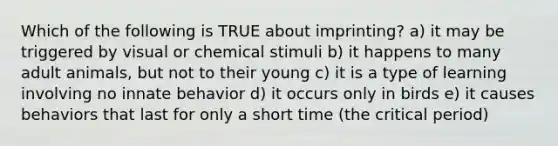 Which of the following is TRUE about imprinting? a) it may be triggered by visual or chemical stimuli b) it happens to many adult animals, but not to their young c) it is a type of learning involving no innate behavior d) it occurs only in birds e) it causes behaviors that last for only a short time (the critical period)