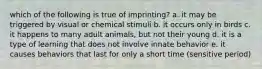 which of the following is true of imprinting? a. it may be triggered by visual or chemical stimuli b. it occurs only in birds c. it happens to many adult animals, but not their young d. it is a type of learning that does not involve innate behavior e. it causes behaviors that last for only a short time (sensitive period)