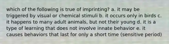 which of the following is true of imprinting? a. it may be triggered by visual or chemical stimuli b. it occurs only in birds c. it happens to many adult animals, but not their young d. it is a type of learning that does not involve innate behavior e. it causes behaviors that last for only a short time (sensitive period)