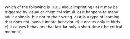 Which of the following is TRUE about imprinting? a) It may be triggered by visual or chemical stimuli. b) It happens to many adult animals, but not to their young. c) It is a type of learning that does not involve innate behavior. d) It occurs only in birds. e) It causes behaviors that last for only a short time (the critical moment).