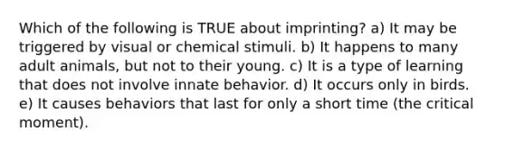 Which of the following is TRUE about imprinting? a) It may be triggered by visual or chemical stimuli. b) It happens to many adult animals, but not to their young. c) It is a type of learning that does not involve innate behavior. d) It occurs only in birds. e) It causes behaviors that last for only a short time (the critical moment).