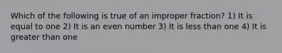 Which of the following is true of an improper fraction? 1) It is equal to one 2) It is an even number 3) It is less than one 4) It is greater than one