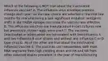 Which of the following is NOT true about the inactivated influenza vaccine? A. The influenza virus envelope proteins change each year; as the new strains are selected in the first few months for manufacturing a late significant mutation (antigenic shift) in the HA/NA epitope can make the vaccine less effective B. The influenza vaccines are manufactured in cell cultures now but previously chicken eggs were used C. The vaccines (inactivated or attenuated) are tetravalent with two Influenza A and two Influenza B viral strains and without any Influenza C or D type virus D. All of the other are true about the inactivated influenza vaccine E. The vaccines use reassortants with most RNA segments from high yielding strain and HA and NA from other selected strains prevalent in the year of manufacturing