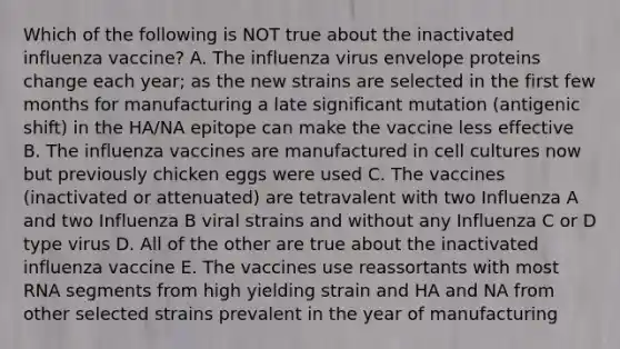 Which of the following is NOT true about the inactivated influenza vaccine? A. The influenza virus envelope proteins change each year; as the new strains are selected in the first few months for manufacturing a late significant mutation (antigenic shift) in the HA/NA epitope can make the vaccine less effective B. The influenza vaccines are manufactured in cell cultures now but previously chicken eggs were used C. The vaccines (inactivated or attenuated) are tetravalent with two Influenza A and two Influenza B viral strains and without any Influenza C or D type virus D. All of the other are true about the inactivated influenza vaccine E. The vaccines use reassortants with most RNA segments from high yielding strain and HA and NA from other selected strains prevalent in the year of manufacturing