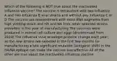 Which of the following is NOT true about the inactivated influenza vaccine? The vaccine is tetravalent with two Influenza A and two Influenza B viral strains and without any Influenza C or D The vaccine use reassortment with most RNA segments from high yielding strain and HA and NA from other selected strains prevalent in the year of manufacturing The vaccines were produced in animal cell culture and eggs (discontinued from 2019) The influenza virus envelope proteins change each year; as the new strains are selected in the first few months for manufacturing a late significant mutation (antigenic shift) in the HA/NA epitope can make the vaccine less effective All of the other are true about the inactivated influenza vaccine