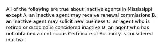 All of the following are true about inactive agents in Mississippi except A. an inactive agent may receive renewal commissions B. an inactive agent may solicit new business C. an agent who is retired or disabled is considered inactive D. an agent who has not obtained a continuous Certificate of Authority is considered inactive