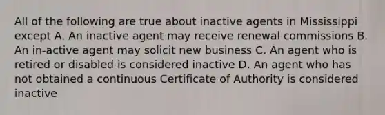 All of the following are true about inactive agents in Mississippi except A. An inactive agent may receive renewal commissions B. An in-active agent may solicit new business C. An agent who is retired or disabled is considered inactive D. An agent who has not obtained a continuous Certificate of Authority is considered inactive