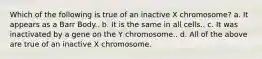 Which of the following is true of an inactive X chromosome? a. It appears as a Barr Body.. b. It is the same in all cells.. c. It was inactivated by a gene on the Y chromosome.. d. All of the above are true of an inactive X chromosome.