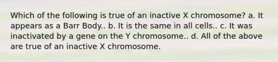 Which of the following is true of an inactive X chromosome? a. It appears as a Barr Body.. b. It is the same in all cells.. c. It was inactivated by a gene on the Y chromosome.. d. All of the above are true of an inactive X chromosome.