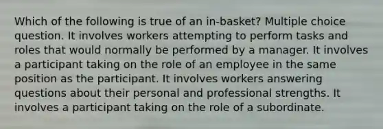 Which of the following is true of an in-basket? Multiple choice question. It involves workers attempting to perform tasks and roles that would normally be performed by a manager. It involves a participant taking on the role of an employee in the same position as the participant. It involves workers answering questions about their personal and professional strengths. It involves a participant taking on the role of a subordinate.