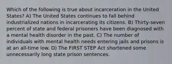 Which of the following is true about incarceration in the United States? A) The United States continues to fall behind industrialized nations in incarcerating its citizens. B) Thirty-seven percent of state and federal prisoners have been diagnosed with a mental health disorder in the past. C) The number of individuals with mental health needs entering jails and prisons is at an all-time low. D) The FIRST STEP Act shortened some unnecessarily long state prison sentences.