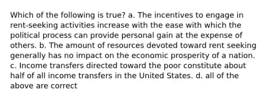 Which of the following is true? a. The incentives to engage in rent-seeking activities increase with the ease with which the political process can provide personal gain at the expense of others. b. The amount of resources devoted toward rent seeking generally has no impact on the economic prosperity of a nation. c. Income transfers directed toward the poor constitute about half of all income transfers in the United States. d. all of the above are correct