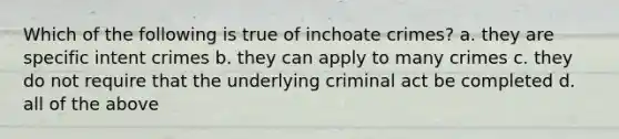 Which of the following is true of inchoate crimes? a. they are specific intent crimes b. they can apply to many crimes c. they do not require that the underlying criminal act be completed d. all of the above