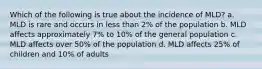 Which of the following is true about the incidence of MLD? a. MLD is rare and occurs in less than 2% of the population b. MLD affects approximately 7% to 10% of the general population c. MLD affects over 50% of the population d. MLD affects 25% of children and 10% of adults