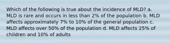 Which of the following is true about the incidence of MLD? a. MLD is rare and occurs in less than 2% of the population b. MLD affects approximately 7% to 10% of the general population c. MLD affects over 50% of the population d. MLD affects 25% of children and 10% of adults