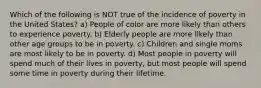 Which of the following is NOT true of the incidence of poverty in the United States? a) People of color are more likely than others to experience poverty. b) Elderly people are more likely than other age groups to be in poverty. c) Children and single moms are most likely to be in poverty. d) Most people in poverty will spend much of their lives in poverty, but most people will spend some time in poverty during their lifetime.