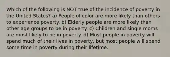 Which of the following is NOT true of the incidence of poverty in the United States? a) People of color are more likely than others to experience poverty. b) Elderly people are more likely than other age groups to be in poverty. c) Children and single moms are most likely to be in poverty. d) Most people in poverty will spend much of their lives in poverty, but most people will spend some time in poverty during their lifetime.