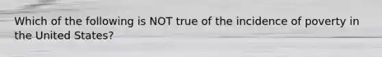 Which of the following is NOT true of the incidence of poverty in the United States?