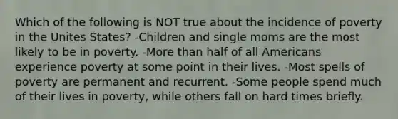 Which of the following is NOT true about the incidence of poverty in the Unites States? -Children and single moms are the most likely to be in poverty. -<a href='https://www.questionai.com/knowledge/keWHlEPx42-more-than' class='anchor-knowledge'>more than</a> half of all Americans experience poverty at some point in their lives. -Most spells of poverty are permanent and recurrent. -Some people spend much of their lives in poverty, while others fall on hard times briefly.