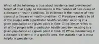 Which of the following is true about incidence and prevalence? Select all that apply. A) Prevalence is the number of new cases of a disease or health condition. B) Incidence is the number of new cases of a disease or health condition. C) Prevalence refers to all of the people with a particular health condition existing in a given population at a given point in time. D)Incidence refers to all of the people with a particular health condition existing in a given population at a given point in time. E) When determining if a disease is endemic in a specific area, the statistic that is most helpful is prevalence.