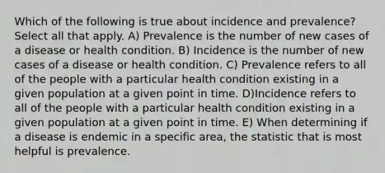 Which of the following is true about incidence and prevalence? Select all that apply. A) Prevalence is the number of new cases of a disease or health condition. B) Incidence is the number of new cases of a disease or health condition. C) Prevalence refers to all of the people with a particular health condition existing in a given population at a given point in time. D)Incidence refers to all of the people with a particular health condition existing in a given population at a given point in time. E) When determining if a disease is endemic in a specific area, the statistic that is most helpful is prevalence.