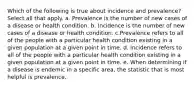 Which of the following is true about incidence and prevalence? Select all that apply. a. Prevalence is the number of new cases of a disease or health condition. b. Incidence is the number of new cases of a disease or health condition. c.Prevalence refers to all of the people with a particular health condition existing in a given population at a given point in time. d. Incidence refers to all of the people with a particular health condition existing in a given population at a given point in time. e. When determining if a disease is endemic in a specific area, the statistic that is most helpful is prevalence.