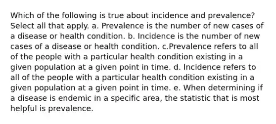 Which of the following is true about incidence and prevalence? Select all that apply. a. Prevalence is the number of new cases of a disease or health condition. b. Incidence is the number of new cases of a disease or health condition. c.Prevalence refers to all of the people with a particular health condition existing in a given population at a given point in time. d. Incidence refers to all of the people with a particular health condition existing in a given population at a given point in time. e. When determining if a disease is endemic in a specific area, the statistic that is most helpful is prevalence.