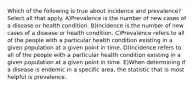 Which of the following is true about incidence and prevalence? Select all that apply. A)Prevalence is the number of new cases of a disease or health condition. B)Incidence is the number of new cases of a disease or health condition. C)Prevalence refers to all of the people with a particular health condition existing in a given population at a given point in time. D)Incidence refers to all of the people with a particular health condition existing in a given population at a given point in time. E)When determining if a disease is endemic in a specific area, the statistic that is most helpful is prevalence.