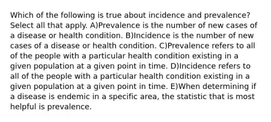 Which of the following is true about incidence and prevalence? Select all that apply. A)Prevalence is the number of new cases of a disease or health condition. B)Incidence is the number of new cases of a disease or health condition. C)Prevalence refers to all of the people with a particular health condition existing in a given population at a given point in time. D)Incidence refers to all of the people with a particular health condition existing in a given population at a given point in time. E)When determining if a disease is endemic in a specific area, the statistic that is most helpful is prevalence.