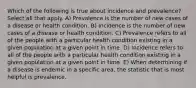 Which of the following is true about incidence and prevalence? Select all that apply. A) Prevalence is the number of new cases of a disease or health condition. B) Incidence is the number of new cases of a disease or health condition. C) Prevalence refers to all of the people with a particular health condition existing in a given population at a given point in time. D) Incidence refers to all of the people with a particular health condition existing in a given population at a given point in time. E) When determining if a disease is endemic in a specific area, the statistic that is most helpful is prevalence.