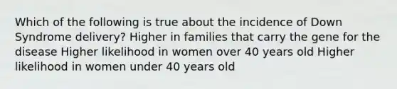 Which of the following is true about the incidence of Down Syndrome delivery? Higher in families that carry the gene for the disease Higher likelihood in women over 40 years old Higher likelihood in women under 40 years old