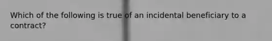 Which of the following is true of an incidental beneficiary to a contract?