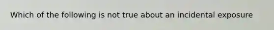 Which of the following is not true about an incidental exposure