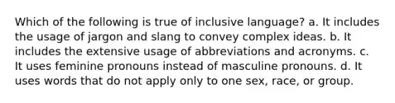 Which of the following is true of inclusive language? a. It includes the usage of jargon and slang to convey complex ideas. b. It includes the extensive usage of abbreviations and acronyms. c. It uses feminine pronouns instead of masculine pronouns. d. It uses words that do not apply only to one sex, race, or group.