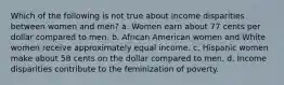 Which of the following is not true about income disparities between women and men? a. Women earn about 77 cents per dollar compared to men. b. African American women and White women receive approximately equal income. c. Hispanic women make about 58 cents on the dollar compared to men. d. Income disparities contribute to the feminization of poverty.