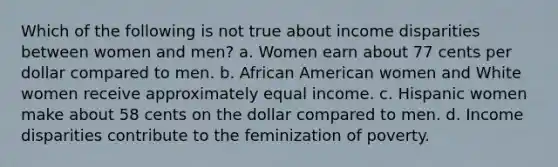 Which of the following is not true about income disparities between women and men? a. Women earn about 77 cents per dollar compared to men. b. African American women and White women receive approximately equal income. c. Hispanic women make about 58 cents on the dollar compared to men. d. Income disparities contribute to the feminization of poverty.