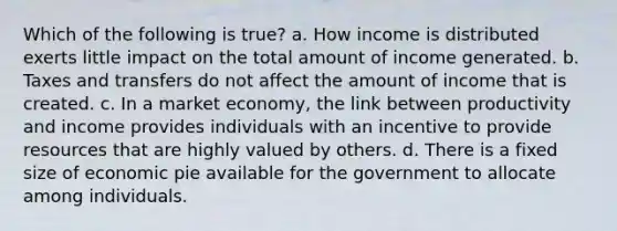 Which of the following is true? a. How income is distributed exerts little impact on the total amount of income generated. b. Taxes and transfers do not affect the amount of income that is created. c. In a market economy, the link between productivity and income provides individuals with an incentive to provide resources that are highly valued by others. d. There is a fixed size of economic pie available for the government to allocate among individuals.