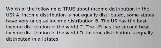 Which of the following is TRUE about income distribution in the US? A. Income distribution is not equally distributed, some states have very unequal income distribution B. The US has the best income distribution in the world C. The US has the second best income distribution in the world D. Income distribution is equally distributed in all states