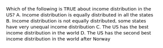 Which of the following is TRUE about income distribution in the US? A. Income distribution is equally distributed in all the states B. Income distribution is not equally distributed, some states have very unequal income distribution C. The US has the best income distribution in the world D. The US has the second best income distribution in the world after Norway